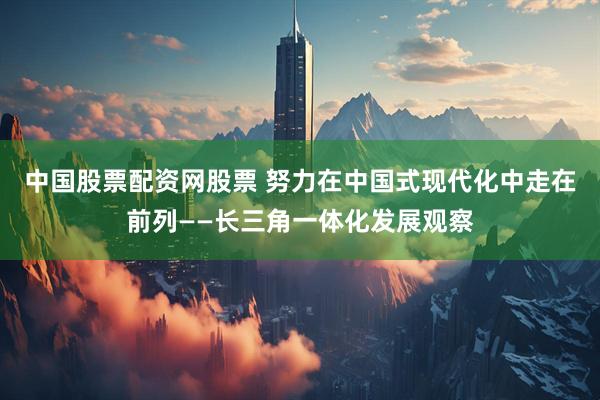 中国股票配资网股票 努力在中国式现代化中走在前列——长三角一体化发展观察