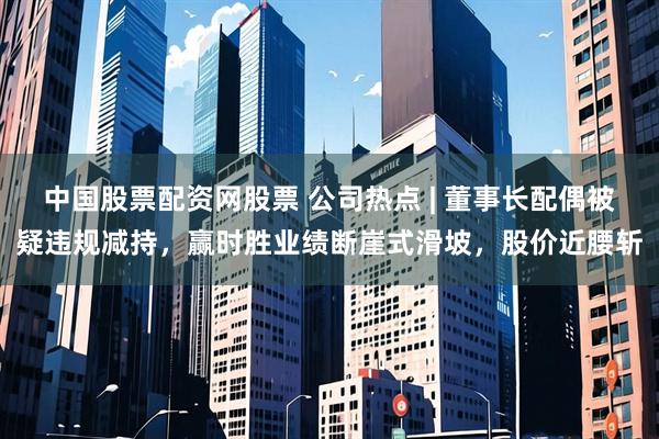 中国股票配资网股票 公司热点 | 董事长配偶被疑违规减持，赢时胜业绩断崖式滑坡，股价近腰斩