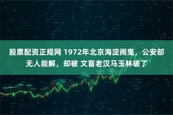 股票配资正规网 1972年北京海淀闹鬼，公安部无人能解，却被 文盲老汉马玉林破了