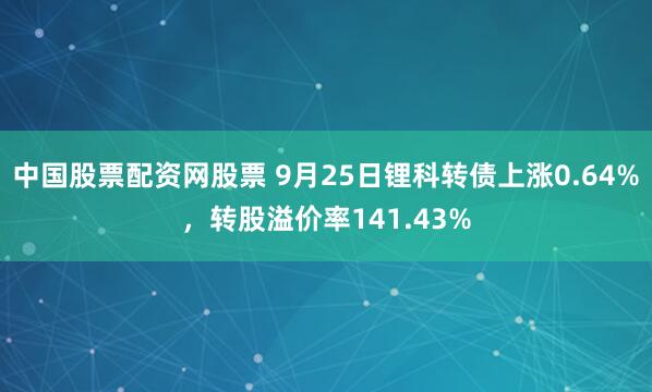 中国股票配资网股票 9月25日锂科转债上涨0.64%，转股溢价率141.43%