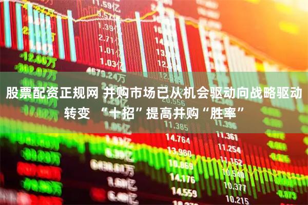 股票配资正规网 并购市场已从机会驱动向战略驱动转变  “十招”提高并购“胜率”