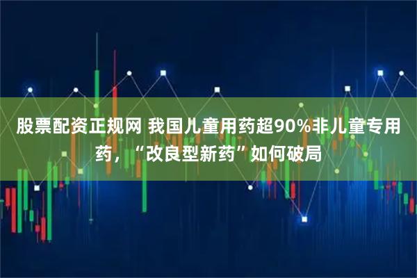 股票配资正规网 我国儿童用药超90%非儿童专用药，“改良型新药”如何破局