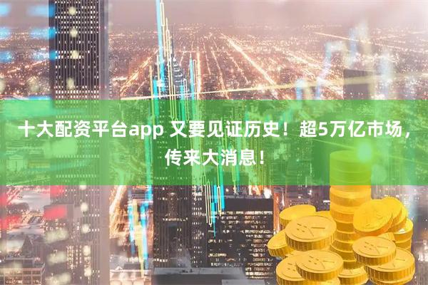 十大配资平台app 又要见证历史！超5万亿市场，传来大消息！