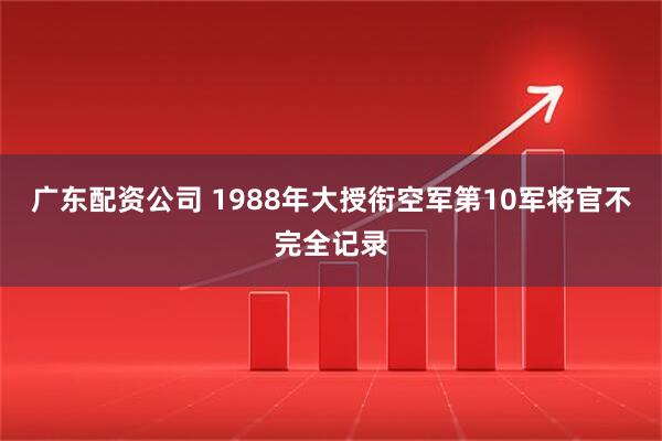广东配资公司 1988年大授衔空军第10军将官不完全记录