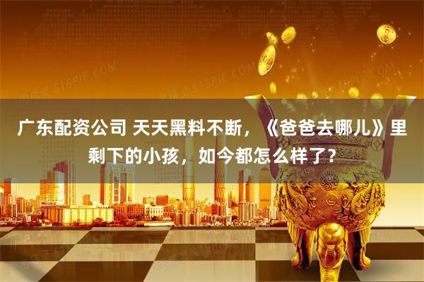 广东配资公司 天天黑料不断，《爸爸去哪儿》里剩下的小孩，如今都怎么样了？