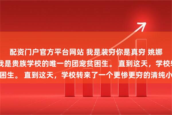 配资门户官方平台网站 我是装穷你是真穷 姚娜娜秦柏然林浅瑜程湛 我是贵族学校的唯一的团宠贫困生。 直到这天，学校转来了一个更惨更穷的清纯小百